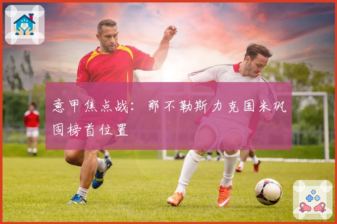 意甲焦点战:那不勒斯力克国米巩固榜首位置