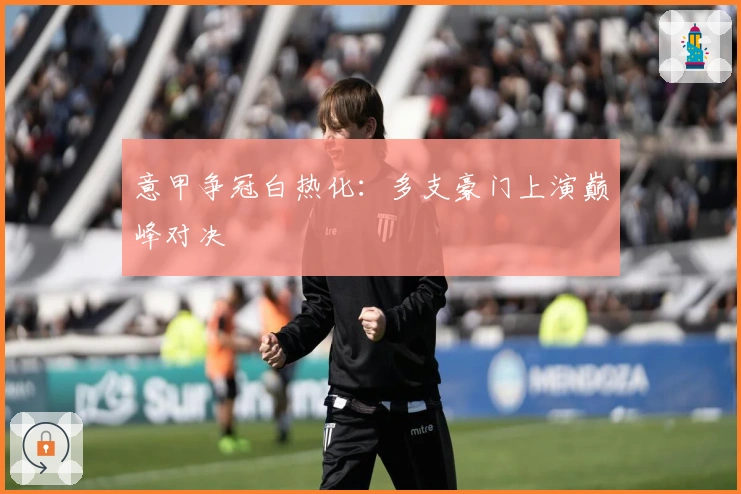 意甲争冠白热化：多支豪门上演巅峰对决