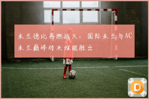 米兰德比再燃战火，国际米兰与AC米兰巅峰对决谁能胜出