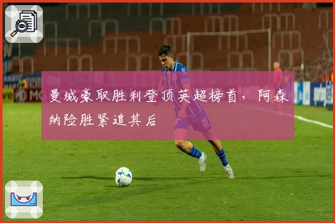 曼城豪取胜利登顶英超榜首，阿森纳险胜紧追其后