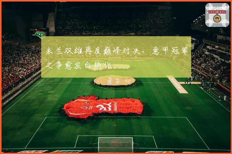 米兰双雄再度巅峰对决，意甲冠军之争愈发白热化