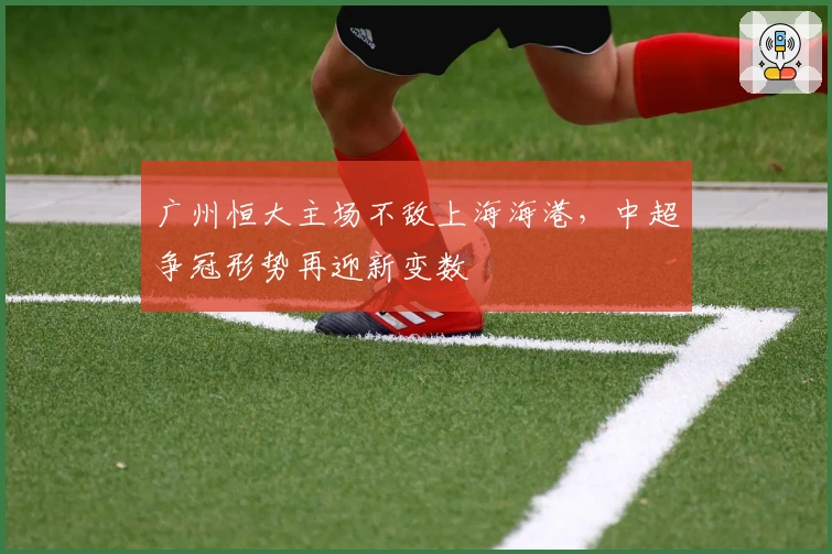 广州恒大主场不敌上海海港，中超争冠形势再迎新变数