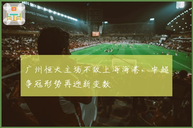 广州恒大主场不敌上海海港，中超争冠形势再迎新变数