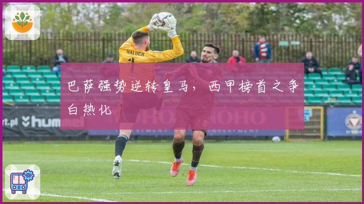 巴萨强势逆转皇马，西甲榜首之争白热化
