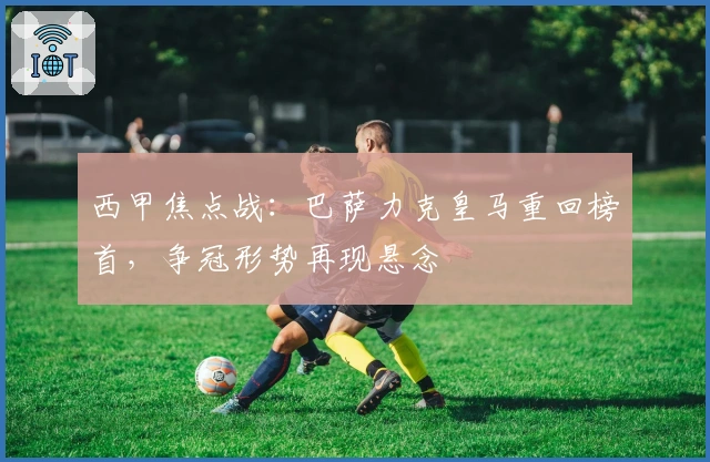 西甲焦点战：巴萨力克皇马重回榜首，争冠形势再现悬念