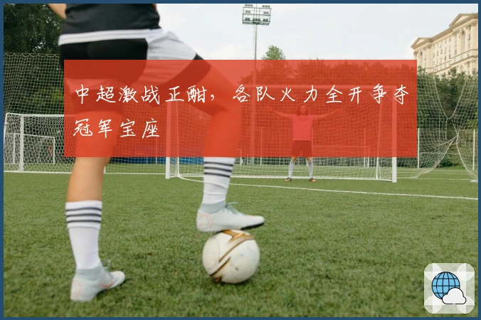 中超激战正酣，各队火力全开争夺冠军宝座