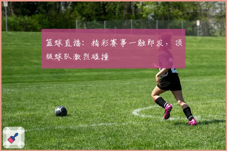 篮球直播：精彩赛事一触即发，顶级球队激烈碰撞