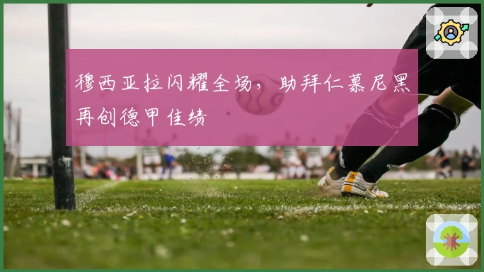 穆西亚拉闪耀全场，助拜仁慕尼黑再创德甲佳绩