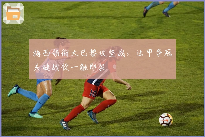 梅西领衔大巴黎攻坚战，法甲争冠关键战役一触即发